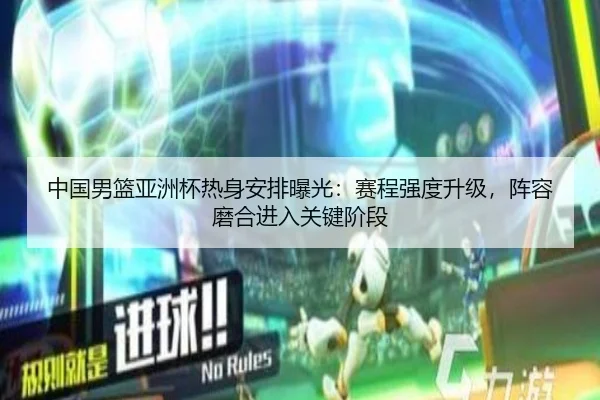 中国男篮亚洲杯热身安排曝光：赛程强度升级，阵容磨合进入关键阶段
